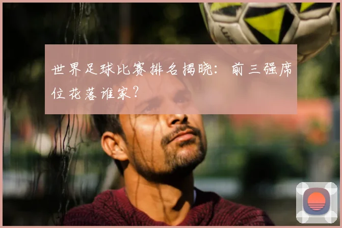 世界足球比赛排名揭晓：前三强席位花落谁家？