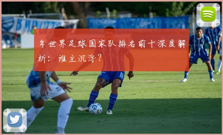 年世界足球国家队排名前十深度解析：谁主沉浮？