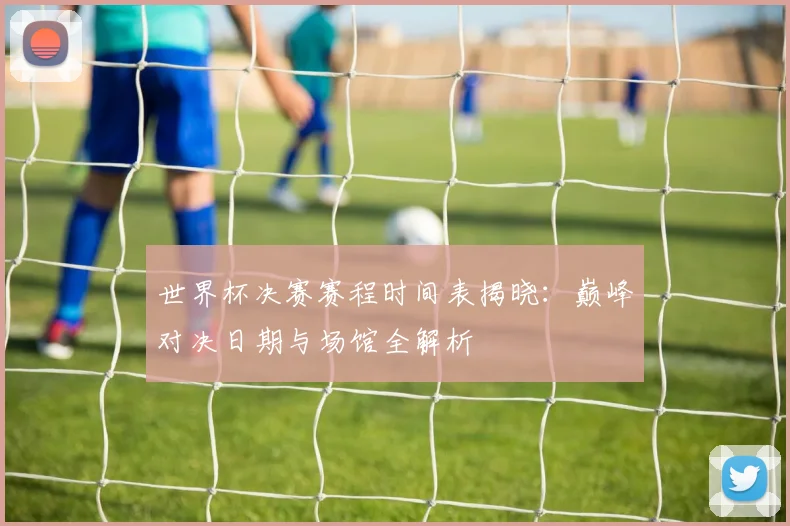 世界杯决赛赛程时间表揭晓:巅峰对决日期与场馆全解析