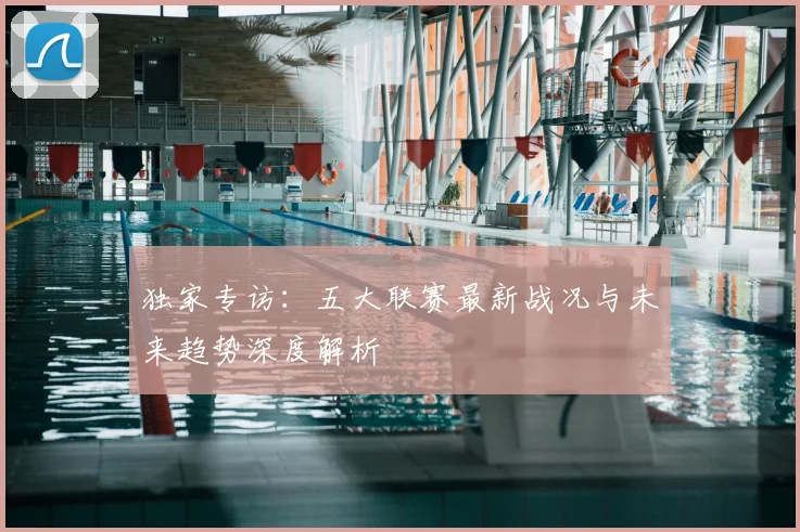 独家专访：五大联赛最新战况与未来趋势深度解析