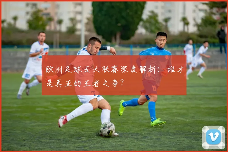 欧洲足球五大联赛深度解析:谁才是真正的王者之争?
