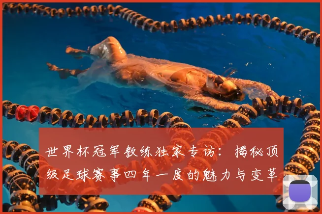 世界杯冠军教练独家专访:揭秘顶级足球赛事四年一度的魅力与变革