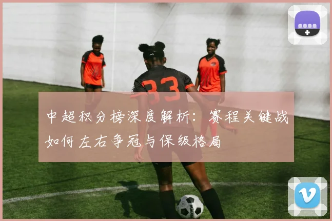 中超积分榜深度解析:赛程关键战如何左右争冠与保级格局